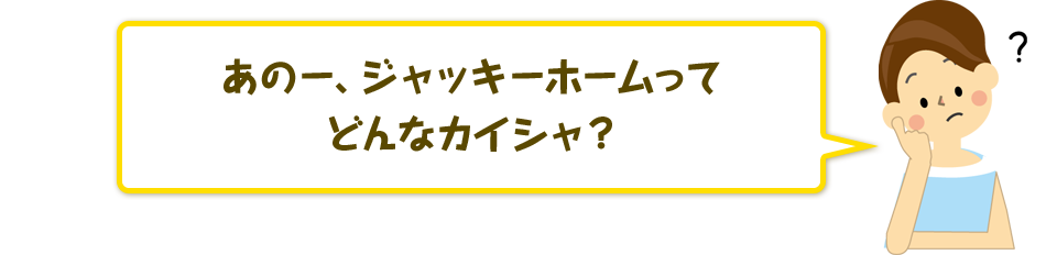 あのー、ジャッキーホームってどんなカイシャ？