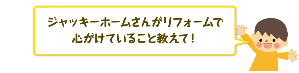 ジャッキーホームさんがリフォームで心がけていること教えて！